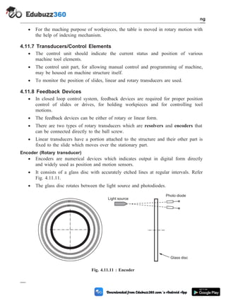 · For the maching purpose of workpieces, the table is moved in rotary motion with
the help of indexing mechanism.
4.11.7 Transducers/Control Elements
· The control unit should indicate the current status and position of various
machine tool elements.
· The control unit part, for allowing manual control and programming of machine,
may be housed on machine structure itself.
· To monitor the position of slides, linear and rotary transducers are used.
4.11.8 Feedback Devices
· In closed loop control system, feedback devices are required for proper position
control of slides or drives, for holding workpieces and for controlling tool
motions.
· The feedback devices can be either of rotary or linear form.
· There are two types of rotary transducers which are resolvers and encoders that
can be connected directly to the ball screw.
· Linear transducers have a portion attached to the structure and their other part is
fixed to the slide which moves over the stationary part.
Encoder (Rotary transducer)
· Encoders are numerical devices which indicates output in digital form directly
and widely used as position and motion sensors.
· It consists of a glass disc with accurately etched lines at regular intervals. Refer
Fig. 4.11.11.
· The glass disc rotates between the light source and photodiodes.
4 - 27 Computer Aided Design and Manufacturing
Fundamental of CNC and Part Programming
Light source
Photo diode
Glass disc
Fig. 4.11.11 : Encoder
 