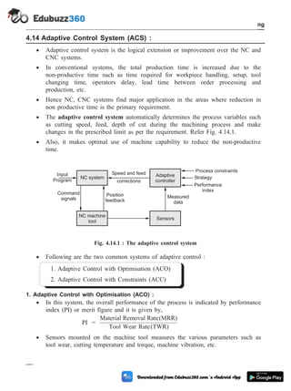 4.14 Adaptive Control System (ACS) :
· Adaptive control system is the logical extension or improvement over the NC and
CNC systems.
· In conventional systems, the total production time is increased due to the
non-productive time such as time required for workpiece handling, setup, tool
changing time, operators delay, lead time between order processing and
production, etc.
· Hence NC, CNC systems find major application in the areas where reduction in
non productive time is the primary requirement.
· The adaptive control system automatically determines the process variables such
as cutting speed, feed, depth of cut during the machining process and make
changes in the prescribed limit as per the requirement. Refer Fig. 4.14.1.
· Also, it makes optimal use of machine capability to reduce the non-productive
time.
· Following are the two common systems of adaptive control :
1. Adaptive Control with Optimisation (ACO)
2. Adaptive Control with Constraints (ACC)
1. Adaptive Control with Optimisation (ACO) :
· In this system, the overall performance of the process is indicated by performance
index (PI) or merit figure and it is given by,
PI =
Material Removal Rate(MRR)
Tool Wear Rate(TWR)
· Sensors mounted on the machine tool measures the various parameters such as
tool wear, cutting temperature and torque, machine vibration, etc.
4 - 30 Computer Aided Design and Manufacturing
Fundamental of CNC and Part Programming
Input
Program
NC system
NC machine
tool
Sensors
Adaptive
controller
Speed and feed
corrections
Process constraints
Strategy
Performance
index
Measured
data
Command
signals
Position
feedback
Fig. 4.14.1 : The adaptive control system
 