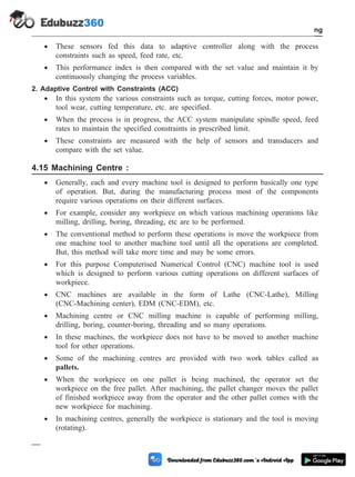 · These sensors fed this data to adaptive controller along with the process
constraints such as speed, feed rate, etc.
· This performance index is then compared with the set value and maintain it by
continuously changing the process variables.
2. Adaptive Control with Constraints (ACC)
· In this system the various constraints such as torque, cutting forces, motor power,
tool wear, cutting temperature, etc. are specified.
· When the process is in progress, the ACC system manipulate spindle speed, feed
rates to maintain the specified constraints in prescribed limit.
· These constraints are measured with the help of sensors and transducers and
compare with the set value.
4.15 Machining Centre :
· Generally, each and every machine tool is designed to perform basically one type
of operation. But, during the manufacturing process most of the components
require various operations on their different surfaces.
· For example, consider any workpiece on which various machining operations like
milling, drilling, boring, threading, etc are to be performed.
· The conventional method to perform these operations is move the workpiece from
one machine tool to another machine tool until all the operations are completed.
But, this method will take more time and may be some errors.
· For this purpose Computerised Numerical Control (CNC) machine tool is used
which is designed to perform various cutting operations on different surfaces of
workpiece.
· CNC machines are available in the form of Lathe (CNC-Lathe), Milling
(CNC-Machining center), EDM (CNC-EDM), etc.
· Machining centre or CNC milling machine is capable of performing milling,
drilling, boring, counter-boring, threading and so many operations.
· In these machines, the workpiece does not have to be moved to another machine
tool for other operations.
· Some of the machining centres are provided with two work tables called as
pallets.
· When the workpiece on one pallet is being machined, the operator set the
workpiece on the free pallet. After machining, the pallet changer moves the pallet
of finished workpiece away from the operator and the other pallet comes with the
new workpiece for machining.
· In machining centres, generally the workpiece is stationary and the tool is moving
(rotating).
4 - 31 Computer Aided Design and Manufacturing
Fundamental of CNC and Part Programming
 