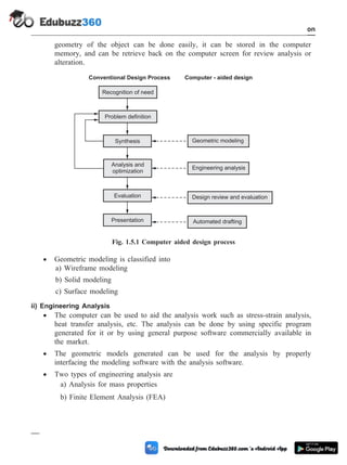 geometry of the object can be done easily, it can be stored in the computer
memory, and can be retrieve back on the computer screen for review analysis or
alteration.
· Geometric modeling is classified into
a) Wireframe modeling
b) Solid modeling
c) Surface modeling
ii) Engineering Analysis
· The computer can be used to aid the analysis work such as stress-strain analysis,
heat transfer analysis, etc. The analysis can be done by using specific program
generated for it or by using general purpose software commercially available in
the market.
· The geometric models generated can be used for the analysis by properly
interfacing the modeling software with the analysis software.
· Two types of engineering analysis are
a) Analysis for mass properties
b) Finite Element Analysis (FEA)
1 - 13 Computer Aided Design and Manufacturing
Introduction
Recognition of need
Conventional Design Process Computer - aided design
Problem definition
Synthesis
Evaluation
Presentation
Analysis and
optimization
Geometric modeling
Engineering analysis
Design review and evaluation
Automated drafting
Fig. 1.5.1 Computer aided design process
 