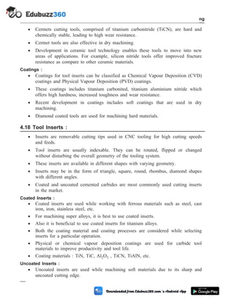 · Cermets cutting tools, comprised of titanium carbonitride (TiCN), are hard and
chemically stable, leading to high wear resistance.
· Cermet tools are also effective in dry machining.
· Development in ceramic tool technology enables these tools to move into new
areas of applications. For example, silicon nitride tools offer improved fracture
resistance as compare to other ceramic materials.
Coatings :
· Coatings for tool inserts can be classified as Chemical Vapour Deposition (CVD)
coatings and Physical Vapour Deposition (PVD) coatings.
· These coatings includes titanium carbonited, titanium aluminium nitride which
offers high hardness, increased toughness and wear resistance.
· Recent development in coatings includes soft coatings that are used in dry
machining.
· Diamond coated tools are used for machining hard materials.
4.18 Tool Inserts :
· Inserts are removable cutting tips used in CNC tooling for high cutting speeds
and feeds.
· Tool inserts are usually indexable. They can be rotated, flipped or changed
without disturbing the overall geometry of the tooling system.
· These inserts are available in different shapes with varying geometry.
· Inserts may be in the form of triangle, square, round, rhombus, diamond shapes
with different angles.
· Coated and uncoated cemented carbides are most commonly used cutting inserts
in the market.
Coated Inserts :
· Coated inserts are used while working with ferrous materials such as steel, cast
iron, iron, stainless steel, etc.
· For machining super alloys, it is best to use coated inserts.
· Also it is beneficial to use coated inserts for titanium alloys.
· Both the coating material and coating processes are considered while selecting
inserts for a particular operation.
· Physical or chemical vapour deposition coatings are used for carbide tool
materials to improve productivity and tool life.
· Coating materials : TiN, TiC, Al2O3 , TiCN, TiAlN, etc.
Uncoated Inserts :
· Uncoated inserts are used while machining soft materials due to its sharp and
uncoated cutting edge.
4 - 35 Computer Aided Design and Manufacturing
Fundamental of CNC and Part Programming
 