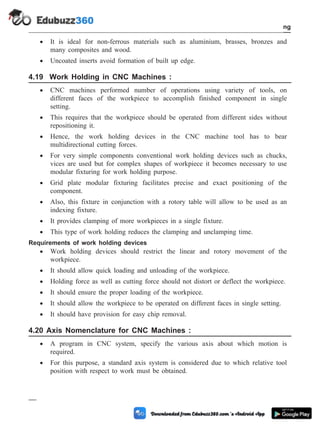 · It is ideal for non-ferrous materials such as aluminium, brasses, bronzes and
many composites and wood.
· Uncoated inserts avoid formation of built up edge.
4.19 Work Holding in CNC Machines :
· CNC machines performed number of operations using variety of tools, on
different faces of the workpiece to accomplish finished component in single
setting.
· This requires that the workpiece should be operated from different sides without
repositioning it.
· Hence, the work holding devices in the CNC machine tool has to bear
multidirectional cutting forces.
· For very simple components conventional work holding devices such as chucks,
vices are used but for complex shapes of workpiece it becomes necessary to use
modular fixturing for work holding purpose.
· Grid plate modular fixturing facilitates precise and exact positioning of the
component.
· Also, this fixture in conjunction with a rotory table will allow to be used as an
indexing fixture.
· It provides clamping of more workpieces in a single fixture.
· This type of work holding reduces the clamping and unclamping time.
Requirements of work holding devices
· Work holding devices should restrict the linear and rotory movement of the
workpiece.
· It should allow quick loading and unloading of the workpiece.
· Holding force as well as cutting force should not distort or deflect the workpiece.
· It should ensure the proper loading of the workpiece.
· It should allow the workpiece to be operated on different faces in single setting.
· It should have provision for easy chip removal.
4.20 Axis Nomenclature for CNC Machines :
· A program in CNC system, specify the various axis about which motion is
required.
· For this purpose, a standard axis system is considered due to which relative tool
position with respect to work must be obtained.
4 - 36 Computer Aided Design and Manufacturing
Fundamental of CNC and Part Programming
 