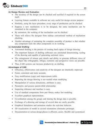 iii) Design Review and Evaluation
· The accuracy of the design can be checked and rectified if required in the screen
itself.
· Layering feature available in software are very useful for design review purpose.
· Similarly, using the layer procedure, every stage of production can be checked.
· Suppose a new mechanism is to be designed, the same mechanism can be
simulated in the computer.
· By animation, the working of the mechanism can be checked.
· These will relieve the designer from tedious conventional method of mechanism
checking.
· Another advantage of animating the complete assembly of product is that whether
any component fouls the other components in its working.
iv) Automated Drafting
· Automated drafting is the process of creating hard copies of design drawing.
· The important features of drafting software's are automated dimensioning, scaling
of the drawing and capable of generating sectional views.
· The enlargement of minute part details and ability to generate different views of
the object like orthographic, oblique, isometric and perspective views are possible.
· Thus, CAD systems can increase productivity on drafting.
Advantages of CAD
· Efficiency, effectiveness and creativity of the designer are drastically improved.
· Faster, consistent and more accurate.
· Easy modification (copy) and improvement (edit).
· Repeating the design drawing is not needed when modifying.
· Manipulation of various dimensions, attributes is easy.
· Parametric and possess parent-child relationship.
· Inspecting tolerance and interface is easy.
· Use of standard components from part library makes fast modeling.
· Excellent graphical representation.
· Co-ordination among the groups and sharing the design data is possible.
· Exchange of e-drawing and storage of several data are easily possible.
· Graphical Simulation and animation studies the real-time behavior.
· 3D visualization of model in several orientations eliminates prototype.
· Documentation at various design phases is efficient, easier, flexible and economical.
1 - 14 Computer Aided Design and Manufacturing
Introduction
 