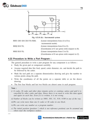 N001 G91 G01 X10 Y5 F200; (Linear interpolation from A to B in
incremental mode).
N002 X10 Y5; (Linear interpolation from B to C).
[Coordinates of C are given with respect to B].
N003 X10 Y5; (Linear interpolation from C to D).
[Coordinates of D are given with respect to C].
4.22 Procedure to Write a Part Program :
The general procedure to write a part program for any component is as follows :
· Study the given part or component carefully.
· Assume required data like feed, speed, cutter diameter, etc. and decide the path to
be followed by the cutter.
· Mark the tool path on a separate dimensionless drawing and give the number to
various points along the path.
· Write the coordinates of all the points on a separate table or on the drawn
drawing.
· The first four blocks and last two blocks are almost same in each program.
Note :
i) G codes, M codes and other data remains active or continue, unless and until it is
cancelled by other codes and data. Hence there is no need to write this data again
and again on each line. Even if it is written, it is not wrong.
ii) Number of blocks can be written as N001, N01, N1, N10, N100 in any of the way.
iii)We can write more than one G codes or M codes in one block.
iv)We can write any number as a program number.
v) The initial position (position 1 which is not reference position) can be assumed any
where near the workpiece surface.
4 - 49 Computer Aided Design and Manufacturing
Fundamental of CNC and Part Programming
A
B
C
D
X
Y
Fig. 4.21.8 (b) : Incremental system
 