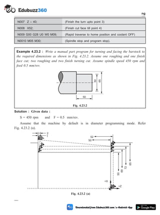 N007 Z – 40; (Finish the turn upto point 3)
N008 X52; (Finish cut face till point 4)
N009 G00 G28 U0 W0 M09; (Rapid traverse to home position and coolant OFF)
N0010 M05 M30; (Spindle stop and program stop).
Example 4.23.2 : Write a manual part program for turning and facing the barstock to
the required dimensions as shown in Fig. 4.23.2. Assume one roughing and one finish
face cut; two roughing and two finish turning cut. Assume spindle speed 450 rpm and
feed 0.5 mm/rev.
Solution : Given data :
S = 450 rpm and F = 0.5 mm/rev.
Assume that the machine by default is in diameter programming mode. Refer
Fig. 4.23.2 (a).
4 - 51 Computer Aided Design and Manufacturing
Fundamental of CNC and Part Programming
65
50
50
Fig. 4.23.2
11
8
5
1296
7
1
4
10
50
69
72
65
32
2
1 52
50
+X
+Z
Fig. 4.23.2 (a)
 