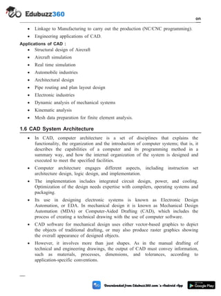 · Linkage to Manufacturing to carry out the production (NC/CNC programming).
· Engineering applications of CAD.
Applications of CAD :
· Structural design of Aircraft
· Aircraft simulation
· Real time simulation
· Automobile industries
· Architectural design
· Pipe routing and plan layout design
· Electronic industries
· Dynamic analysis of mechanical systems
· Kinematic analysis
· Mesh data preparation for finite element analysis.
1.6 CAD System Architecture
· In CAD, computer architecture is a set of disciplines that explains the
functionality, the organization and the introduction of computer systems; that is, it
describes the capabilities of a computer and its programming method in a
summary way, and how the internal organization of the system is designed and
executed to meet the specified facilities.
· Computer architecture engages different aspects, including instruction set
architecture design, logic design, and implementation.
· The implementation includes integrated circuit design, power, and cooling.
Optimization of the design needs expertise with compilers, operating systems and
packaging.
· Its use in designing electronic systems is known as Electronic Design
Automation, or EDA. In mechanical design it is known as Mechanical Design
Automation (MDA) or Computer-Aided Drafting (CAD), which includes the
process of creating a technical drawing with the use of computer software.
· CAD software for mechanical design uses either vector-based graphics to depict
the objects of traditional drafting, or may also produce raster graphics showing
the overall appearance of designed objects.
· However, it involves more than just shapes. As in the manual drafting of
technical and engineering drawings, the output of CAD must convey information,
such as materials, processes, dimensions, and tolerances, according to
application-specific conventions.
1 - 15 Computer Aided Design and Manufacturing
Introduction
 
