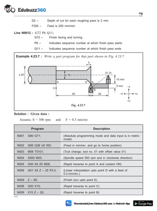 D2 – Depth of cut for each roughing pass is 2 mm
F200 – Feed is 200 mm/min
Line N0012 : G72 P6 Q11;
G72 – Finish facing and turning
P6 – Indicates sequence number at which finish pass starts
Q11 – Indicates sequence number at which finish pass ends
Example 4.23.7 : Write a part program for that part shown in Fig. 4.23.7.
Solution : Given data :
Assume, S = 500 rpm and F = 0.3 mm/rev
Program Description
N001 G90 G71; (Absolute programming mode and data input is in metric
mode)
N002 G95 G28 U0 W0; (Feed in mm/rev. and go to home position)
N003 M06 T0101; (Tool change, tool no. 01 with offset value 01)
N004 S500 M03; (Spindle speed 500 rpm and in clockwise direction)
N005 G00 X0 Z0 M08; (Rapid traverse to point A and coolant ON)
N006 G01 X5 Z – 25 F0.3; (Linear interpolation upto point D with a feed of
0.3 mm/rev.)
N009 Z – 60; (Finish turn upto point E)
N008 G00 X15; (Rapid traverse to point C)
N009 X15 Z – 20; (Rapid traverse to point B)
4 - 59 Computer Aided Design and Manufacturing
Fundamental of CNC and Part Programming
 10
40 20
A
D
E
B
(0, 0)
10 mm
5 mm
5
 20
C
–x
+x
–z +z
Fig. 4.23.7
 