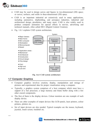 · CAD may be used to design curves and figures in two-dimensional (2D) space;
or curves, surfaces, and solids in three-dimensional (3D) space.
· CAD is an important industrial art extensively used in many applications,
including automotive, shipbuilding, and aerospace industries, industrial and
architectural design, prosthetics, and many more. CAD is also widely used to
produce computer animation for special effects in movies, advertising and
technical manuals, often called DCC (Digital Content Creation).
· Fig. 1.6.1 explains CAD system architecture.
1.7 Computer Graphics
· Computer graphics involves creation, display, manipulation and storage of
pictures and experimental data for proper visualization using a computer.
· Typically, a graphics system comprises of a host computer which must have a
support of a fast processor, a large memory and frame buffer along with a few
other crucial components.
· The first of them is the display devices. Colour monitors are one example of such
display device.
· There are other examples of output devices like LCD panels, laser printers, colour
printers, plotters etc.
· Set of input devices are also needed. Typical examples are the mouse, keyboard,
joystick, touch screen, trackball etc.
1 - 16 Computer Aided Design and Manufacturing
Introduction
Database
(CAD model)
Application
software
Graphics
utility
Device
drivers
Input - output
devices
User
interface
System
Major classes :
Main frame
Mini computer
Workstation
Microcomputer
Based
Application areas :
Mechanical
Architectural
Construction
Circuit design
Chip design
Cost :
High end
Low end
Fig. 1.6.1 CAD system architecture
 