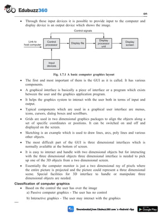 · Through these input devices it is possible to provide input to the computer and
display device is an output device which shows the image.
· The first and most important of them is the GUI as it is called. It has various
components.
· A graphical interface is basically a piece of interface or a program which exists
between the user and the graphics application program.
· It helps the graphics system to interact with the user both in terms of input and
output.
· Typical components which are used in a graphical user interface are menus,
icons, cursors, dialog boxes and scrollbars.
· Grids are used in two dimensional graphics packages to align the objects along a
set of specific coordinates or positions. It can be switched on and off and
displayed on the screen.
· Sketching is an example which is used to draw lines, arcs, poly lines and various
other objects.
· The most difficult part of the GUI is three dimensional interfaces which is
normally available at the bottom of screen.
· It is easy to interact and handle with two dimensional objects but for interacting
with the three dimensional objects three dimensional interface is needed to pick
up one of the 3D objects from a two dimensional screen.
· Essentially the computer monitor is just a two dimensional ray of pixels where
the entire picture is projected and the picture could represent a three dimensional
scene. Special facilities for 3D interface to handle or manipulate three
dimensional objects are needed.
Classification of computer graphics
· Based on the control the user has over the image
a) Passive computer graphics - The user has no control
b) Interactive graphics - The user may interact with the graphics
1 - 17 Computer Aided Design and Manufacturing
Introduction
Control
processor
Input
devices
Display file
Display
processor
unit
Display
screen
Link to
host computer
Control signals
Fig. 1.7.1 A basic computer graphics layout
 
