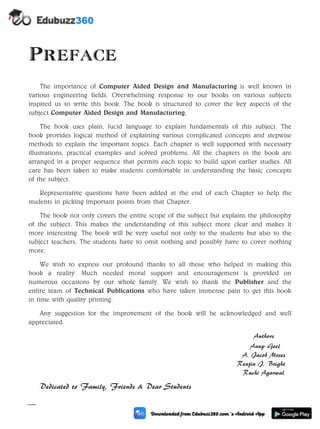 Preface
The importance of Computer Aided Design and Manufacturing is well known in
various engineering fields. Overwhelming response to our books on various subjects
inspired us to write this book. The book is structured to cover the key aspects of the
subject Computer Aided Design and Manufacturing.
The book uses plain, lucid language to explain fundamentals of this subject. The
book provides logical method of explaining various complicated concepts and stepwise
methods to explain the important topics. Each chapter is well supported with necessary
illustrations, practical examples and solved problems. All the chapters in the book are
arranged in a proper sequence that permits each topic to build upon earlier studies. All
care has been taken to make students comfortable in understanding the basic concepts
of the subject.
Representative questions have been added at the end of each Chapter to help the
students in picking important points from that Chapter.
The book not only covers the entire scope of the subject but explains the philosophy
of the subject. This makes the understanding of this subject more clear and makes it
more interesting. The book will be very useful not only to the students but also to the
subject teachers. The students have to omit nothing and possibly have to cover nothing
more.
We wish to express our profound thanks to all those who helped in making this
book a reality. Much needed moral support and encouragement is provided on
numerous occasions by our whole family. We wish to thank the Publisher and the
entire team of Technical Publications who have taken immense pain to get this book
in time with quality printing.
Any suggestion for the improvement of the book will be acknowledged and well
appreciated.
Authors
Anup Goel
A. Jacob Moses
Renjin J. Bright
Ruchi Agarwal
Dedicated to Family, Friends & Dear Students
(iii)
 