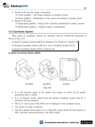 · Based on the way the image is generated
a) Vector graphics - The image comprises of number of lines.
b) Raster graphics - Manipulation of the colour and intensity of points, pixels.
· Based on the space
a) Image-space graphics - Image itself is directly manipulated to create a picture.
b) Object-space graphics - Separate model is manipulated.
1.8 Coordinate System
Three types of coordinate systems are generally used in CAD/CAM operations as
shown in Fig. 1.8.1.
a) Model Coordinate System (MCS) or Database CS/ World CS / Master CS
b) Working Coordinate System (WCS) or User Coordinate System (UCS)
c) Screen Coordinate System (SCS) or Device CS
a) Model Coordinate System (MCS)
· It is the reference space of the model with respect to which all the model
geometrical data is stored.
· It is a Cartesian system which forms the default coordinate system used by a
particular software program.
· The X, Y, and Z axes of the MCS can be displayed on the computer screen.
· The choice of origin is arbitrary.
· The three default sketch planes of a CAD/CAM system define the three planes of
MCS, and their intersection point is the MCS origin.
1 - 18 Computer Aided Design and Manufacturing
Introduction
Z Z
Y Y
X X
Z'
Y'
X'
(0,0) X1
Y1
(X Y )
max' max
(a) MCS (b) WCS (c) SCS
Fig. 1.8.1
 