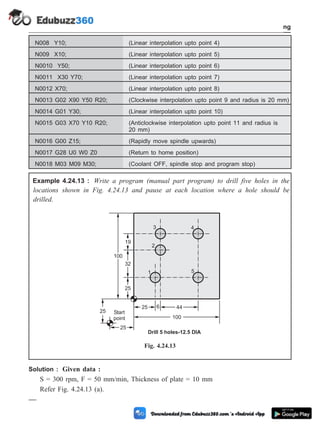 N008 Y10; (Linear interpolation upto point 4)
N009 X10; (Linear interpolation upto point 5)
N0010 Y50; (Linear interpolation upto point 6)
N0011 X30 Y70; (Linear interpolation upto point 7)
N0012 X70; (Linear interpolation upto point 8)
N0013 G02 X90 Y50 R20; (Clockwise interpolation upto point 9 and radius is 20 mm)
N0014 G01 Y30; (Linear interpolation upto point 10)
N0015 G03 X70 Y10 R20; (Anticlockwise interpolation upto point 11 and radius is
20 mm)
N0016 G00 Z15; (Rapidly move spindle upwards)
N0017 G28 U0 W0 Z0 (Return to home position)
N0018 M03 M09 M30; (Coolant OFF, spindle stop and program stop)
Example 4.24.13 : Write a program (manual part program) to drill five holes in the
locations shown in Fig. 4.24.13 and pause at each location where a hole should be
drilled.
Solution : Given data :
S = 300 rpm, F = 50 mm/min, Thickness of plate = 10 mm
Refer Fig. 4.24.13 (a).
4 - 86 Computer Aided Design and Manufacturing
Fundamental of CNC and Part Programming
Start
point
1
2
3 4
5
6
Drill 5 holes-12.5 DIA
25
32
19
44
25
100
25
25
100
Fig. 4.24.13
 