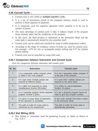 4.26 Canned Cycle :
· Canned cycle is also called as multiple-repetitive cycle.
· It is a set of instructions stored in the computer memory which is used to
perform a fixed sequence of operation.
· It is commonly used for repetitive operation where material is to be cut in
number of passes.
· The main advantage of canned cycle is that, it reduces length of the program
hence memory space and the complexity of the program.
· In this cycle, the final position is mentioned in the instruction block and the
cutter path is automatically plotted by the controller itself.
· Canned cycle can be called and cancelled by using G-codes (preparatory codes).
· According to the shape of workpiece various G-codes are used for canned cycle.
For example : G74 for slot or rectangular pocket milling and G77 for circular
pocket milling.
· Canned cycle can be cancelled by using G80 code.
4.26.1 Comparison between Subroutine and Canned Cycle
Give the comparison between subroutine and canned cycle.
Sr. No. Subroutine Canned cycle
1. It is a separately written program which
is called in the main program.
It is not a separately written program. It
is the part of the program.
2. It is used when multiple passes are
required at different places.
It is used when multiple passes are
required at the same place.
3. It is called and executed by using
miscellaneous function (M-codes).
It is written by using preparatory
function (G-codes).
4. It is a separate program hence separate
program number is given.
It is not a separate program hence no
need to give any program number.
5. It is given in every block of instruction
till the operation is completed.
In this cycle, directly final point is given
in the instruction block.
6. The path of cutter for every point is
mentioned by the programmer.
The path of cutter for every pass is
automatically generated.
4.26.2 Slot Milling (G74)
· Slot milling is commonly used for producing keyway in shafts as shown in
Fig. 4.26.1.
4 - 93 Computer Aided Design and Manufacturing
Fundamental of CNC and Part Programming
 