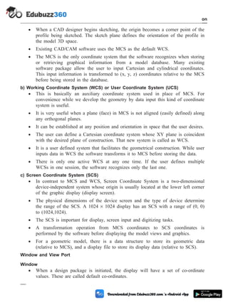 · When a CAD designer begins sketching, the origin becomes a corner point of the
profile being sketched. The sketch plane defines the orientation of the profile in
the model 3D space.
· Existing CAD/CAM software uses the MCS as the default WCS.
· The MCS is the only coordinate system that the software recognizes when storing
or retrieving graphical information from a model database. Many existing
software package allow the user to input Cartesian and cylindrical coordinates.
This input information is transformed to (x, y, z) coordinates relative to the MCS
before being stored in the database.
b) Working Coordinate System (WCS) or User Coordinate System (UCS)
· This is basically an auxiliary coordinate system used in place of MCS. For
convenience while we develop the geometry by data input this kind of coordinate
system is useful.
· It is very useful when a plane (face) in MCS is not aligned (easily defined) along
any orthogonal planes.
· It can be established at any position and orientation in space that the user desires.
· The user can define a Cartesian coordinate system whose XY plane is coincident
with the desired plane of construction. That new system is called as WCS.
· It is a user defined system that facilitates the geometrical construction. While user
inputs data in WCS the software transforms it to MCS before storing the data.
· There is only one active WCS at any one time. If the user defines multiple
WCSs in one session, the software recognizes only the last one.
c) Screen Coordinate System (SCS)
· In contrast to MCS and WCS, Screen Coordinate System is a two-dimensional
device-independent system whose origin is usually located at the lower left corner
of the graphic display (display screen).
· The physical dimensions of the device screen and the type of device determine
the range of the SCS. A 1024 ´ 1024 display has an SCS with a range of (0, 0)
to (1024,1024).
· The SCS is important for display, screen input and digitizing tasks.
· A transformation operation from MCS coordinates to SCS coordinates is
performed by the software before displaying the model views and graphics.
· For a geometric model, there is a data structure to store its geometric data
(relative to MCS), and a display file to store its display data (relative to SCS).
Window and View Port
Window
· When a design package is initiated, the display will have a set of co-ordinate
values. These are called default co-ordinates.
1 - 19 Computer Aided Design and Manufacturing
Introduction
 