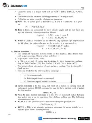 · Geometry name is a major word such as POINT, LINE, CIRCLE, PLANE,
etc.
· <definition> is the statement defining geometry of the major word.
· Following are some examples of geometry statements.
a) Point : In 3D system point is defined by X, Y and Z co-ordinates. It is given
as,
P1 = POINT/5, 70, 0
b) Line : Lines are considered to have infinite length and do not have any
specific direction. It is represented as follows,
<symbol> = LINE / point 1, point 2
L1 = LINE / 50, 60, 90, 94
C) Circle : Circle is considered as an infinitely long cylinder kept perpendicular
to XY plane. It's radius value can not be negative. It is represented as,
<symbol> = CIRCLE / X1, Y1 radius
C1 = CIRCLE / 61, 62, 30
ii) Motion statement :
· This statement represents motion control of the machine. This defines tool
path as per geometry. This is written as follows :
· Major word/ Minor word, scalar
· In 3D system, path of cutting tool is defined by three intersecting surfaces,
they are Drive Surface (DS), Part Surface (PS) and Check Surface (CS).
· Tool moves along intersection of part and drive surface. Tool is stopped by
check surface.
· They are divided in the following three subgroups :
a) Setup command : In this case, end point of a motion is starting point of
subsequent motion. FROM command is used to show starting point of cutter
for first motion.
FROM/ X1, Y1
b) Point to point motion command : In this type of command motion between
two points are given in operations like drilling, milling etc. The following
statements are used :
· GODLA : This specifies relative movement along the specified axis.
GODLA/dx, dy, dz.
· GOTO : This is an absolute movement statement. It moves spindle to a
specific point from a current position.
GOTO/ x, y
4 - 98 Computer Aided Design and Manufacturing
Fundamental of CNC and Part Programming
a) Setup commands
b) Point to point motion command
c) Continuous path motion command
 