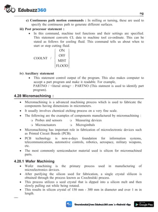 c) Continuous path motion commands : In milling or turning, these are used to
specify the continuous path to generate different surfaces.
iii) Post processor statement :
· In this command, machine tool functions and their settings are specified.
This statement converts CL data to machine tool co-ordinate. This can be
stated as follows for cooling fluid. This command tells us about when to
start or stop cutting fluid.
COOLNT /
ON
OFF
MIST
FLOOD
ì
í
ï
ï
î
ï
ï
ü
ý
ï
ï
þ
ï
ï
iv) Auxiliary statement
· This statement control output of the program. This also makes computer to
accept a part program and make it readable. For example,
PARTNO / <literal string> : PARTNO (This statment is used to identify part
program).
4.28 Micromachining :
· Micromachining is a advanced machining process which is used to fabricate the
components having dimensions in micrometers.
· It usually involves chemical etching process on a very fine scale.
· The following are the examples of components manufactured by micromachining :
m Probes and sensors m Measuring devices
m Microactuators m Microgimbals
· Micromachining has important role in fabrication of microelectronic devices such
as Printed Circuit Boards (PCB).
· PCB technology is now-a-days foundation for information systems,
telecommunications, automotive controls, robotics, aerospace, military weapons,
etc.
· The most commonly semiconductor material used is silicon for micromachined
parts.
4.28.1 Wafer Machining
· Wafer machining is the primary process used in manufacturing of
microelectronics devices.
· After purifying the silicon used for fabrication, a single crystal slilicon is
obtained through the process known as Czochralski process.
· This process utilizes a seed crystal that is dipped into a silicon melt and then
slowly pulling out while being rotated.
· This results in silicon crystal of 150 mm - 300 mm in diameter and over 1 m in
length.
4 - 99 Computer Aided Design and Manufacturing
Fundamental of CNC and Part Programming
 