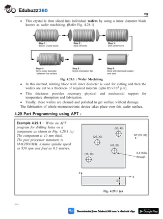 · This crystal is then sliced into individual wafers by using a inner diameter blade
known as wafer machining. (Refer Fig. 4.28.1)
· In this method, rotating blade with inner diameter is used for cutting and then the
wafers are cut to a thickness of required microns (upto 05 103
. ´ mm).
· This thickness provides necessary physical and mechanical support for
temperature absorption and fabrication.
· Finally, these wafers are cleaned and polished to get surface without damage.
The fabrication of whole microelectronic device takes place over this wafer surface.
4.29 Part Programming using APT :
Example 4.29.1 : Write an APT
program for drilling holes on a
component as shown in Fig. 4.29.1 (a)
The component is 10 mm thick.
The post processor statement is
MACHIN/MM. Assume spindle speed
as 950 rpm and feed as 0.5 mm/rev.
4 - 100 Computer Aided Design and Manufacturing
Fundamental of CNC and Part Programming
SP (70, 35)
6,4 Holes
(15, 10)
(25, 30)
(50, 40)
(45, 20)
10
Z
X
through
Fig. 4.29.1 (a)
Step 1 :
Silicon crystal boule
Step 2 :
Slice off ends
Step 3 :
Drill center bore
Step 4 :
Grind outer diameter
between live centers
Step 5 :
Grind orientation flat
Step 6 :
Slice with diamond-coated
wire saw
Fig. 4.28.1 : Wafer Machining
 