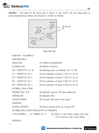 Solution : Tool path for the given part is shown in Fig. 4.29.1 (b). By using point to
point programming method, the program is written as follows :
PARTNO / EXAMPLE 1
MACHIN/MM, 1
PRINT/ON $ $ PRINT GEOMETRY
CLPRINT/ON $$ PRINT CLDATA
SP = POINT/70, 35, 40 $$ (Starting point co-ordinates 70, 35, 40)
P1 = POINT/15, 10, 5 $$ (Co-ordinates of point 1 (P1) 15, 10, 5)
P2 = POINT/45, 20, 5 $$ (Co-ordinates of point 2 (P2) 45, 20, 5)
P3 = POINT/25, 30, 5 $$ (Co-ordinates of point 3 (P3) 25, 30, 5)
P4 = POINT/50, 40, 5 $$ (Co-ordinates of point 4 (P4) 50, 40, 5)
$$ DRILL DIA 6 MM
SPINDL/950, CLW $$ (Spindle speed is 950 rpm clockwise)
SPINDL/ON $$ (Spindle ON)
COOLNT/MIST $$ (Coolant ON and its mist type)
FROM/SP
RAPID, GOTO/P1 $$ (From starting point go to point P1)
$$ DRILLING WITH FEED RATE 0.5 MM/REV
CYCLE/DRILL, – 15, MMPR, 0.5, 2 $$ (Drill 15 mm below origin with feed
of 0.5 mm/rev and 2 mm offset)
GOTO/P2
4 - 101 Computer Aided Design and Manufacturing
Fundamental of CNC and Part Programming
P1
P2
P3
P4
SP (70, 35)
(15, 10)
(25, 30)
(50, 40)
(45, 20)
Fig. 4.29.1 (b)
 