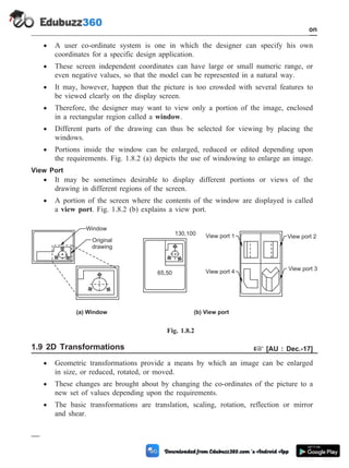 · A user co-ordinate system is one in which the designer can specify his own
coordinates for a specific design application.
· These screen independent coordinates can have large or small numeric range, or
even negative values, so that the model can be represented in a natural way.
· It may, however, happen that the picture is too crowded with several features to
be viewed clearly on the display screen.
· Therefore, the designer may want to view only a portion of the image, enclosed
in a rectangular region called a window.
· Different parts of the drawing can thus be selected for viewing by placing the
windows.
· Portions inside the window can be enlarged, reduced or edited depending upon
the requirements. Fig. 1.8.2 (a) depicts the use of windowing to enlarge an image.
View Port
· It may be sometimes desirable to display different portions or views of the
drawing in different regions of the screen.
· A portion of the screen where the contents of the window are displayed is called
a view port. Fig. 1.8.2 (b) explains a view port.
1.9 2D Transformations + [AU : Dec.-17]
· Geometric transformations provide a means by which an image can be enlarged
in size, or reduced, rotated, or moved.
· These changes are brought about by changing the co-ordinates of the picture to a
new set of values depending upon the requirements.
· The basic transformations are translation, scaling, rotation, reflection or mirror
and shear.
1 - 20 Computer Aided Design and Manufacturing
Introduction
Window
Original
drawing
65,50
130,100 View port 1
View port 4 View port 3
View port 2
(a) Window (b) View port
Fig. 1.8.2
 