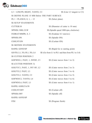 L3 = LINE/P0, RIGHT, TANTO, C2 $$ (Line L3 tangent to C2)
$$ DEFINE PLANE 15 MM Below THE PART SURFACE
PL1 = PLANE/0, 0, 1, – 15 $$ (Select plane)
$$ SETUP STATEMENTS
CUTTER/10 $$ (Diameter of cutter is 10 mm)
SPINDL/1000, CLW $$ (Spindle speed 1000 rpm, clockwise)
FEDRAT/MMPR, 0, 3 $$ (Feedrate 0.3 mm/rev)
SPINDL/ON $$ (Spindle ON)
COOLNT/ON $$ (Coolant ON)
$$ MOTION STATEMENTS
RAPID, GOTO/SP $$ (Rapid Go to starting point)
GO/TO, L1, TO, PL1, TO, L4 $$ (Go from L1 to PL1 and then from PL1 to L4)
$$ CUTTER POSITION 2
GOFWD/L1, PAST, 1, INTOF, C1 $$ (Cutter moves from 1 to 2)
$$ (CUTTER POSITION 3)
GOLFT/C1, PAST, 1, INT OF, L2 $$ (Cutter moves from 2 to 3)
GOLFT/L2, PAST, L3 $$ (Cutter moves from 3 to 4)
GOLFT/L3, TANTO, C2 $$ (Cutter moves from 4 to 5)
GOFWD/C2, TANTO, L4 $$ (Cutter moves from 5 to 6)
GOFWD/L4, PAST, L1 $$ (Cutter moves from 6 to 1)
RAPID, GODLTA/50
COOLNT/OFF $$ (Coolant off)
SPINDL/OFF $$ (Spindle off)
RAPID, GOTO/SP
FINI $$ (Program finish)
4 - 106 Computer Aided Design and Manufacturing
Fundamental of CNC and Part Programming
 
