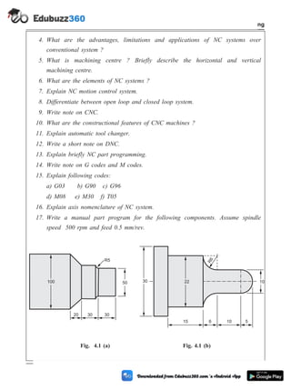 4. What are the advantages, limitations and applications of NC systems over
conventional system ?
5. What is machining centre ? Briefly describe the horizontal and vertical
machining centre.
6. What are the elements of NC systems ?
7. Explain NC motion control system.
8. Differentiate between open loop and closed loop system.
9. Write note on CNC.
10. What are the constructional features of CNC machines ?
11. Explain automatic tool changer.
12. Write a short note on DNC.
13. Explain briefly NC part programming.
14. Write note on G codes and M codes.
15. Explain following codes:
a) G03 b) G90 c) G96
d) M08 e) M30 f) T05
16. Explain axis nomenclature of NC system.
17. Write a manual part program for the following components. Assume spindle
speed 500 rpm and feed 0.5 mm/rev.
4 - 108 Computer Aided Design and Manufacturing
Fundamental of CNC and Part Programming
100 50
R5
30
30
20
30 22 10
R
6
15 6 10 5
Fig. 4.1 (a) Fig. 4.1 (b)
 