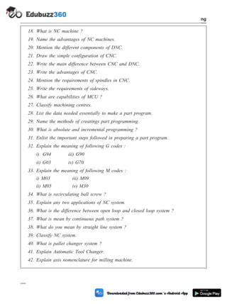 18. What is NC machine ?
19. Name the advantages of NC machines.
20. Mention the different components of DNC.
21. Draw the simple configuration of CNC.
22. Write the main difference between CNC and DNC.
23. Write the advantages of CNC.
24. Mention the requirements of spindles in CNC.
25. Write the requirements of sideways.
26. What are capabilities of MCU ?
27. Classify machining centres.
28. List the data needed essentially to make a part program.
29. Name the methods of creatings part programming.
30. What is absolute and incremental programming ?
31. Enlist the important steps followed in preparing a part program.
32. Explain the meaning of following G codes :
i) G94 iii) G90
ii) G03 iv) G70
33. Explain the meaning of following M codes :
i) M03 iii) M09
ii) M05 iv) M30
34. What is recirculating ball screw ?
35. Explain any two applications of NC system.
36. What is the difference between open loop and closed loop system ?
37. What is mean by continuous path system ?
38. What do you mean by straight line system ?
39. Classify NC system.
40. What is pallet changer system ?
41. Explain Automatic Tool Changer.
42. Explain axis nomenclature for milling machine.
4 - 110 Computer Aided Design and Manufacturing
Fundamental of CNC and Part Programming
 