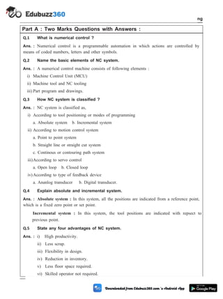 Part A : Two Marks Questions with Answers :
Q.1 What is numerical control ?
Ans. : Numerical control is a programmable automation in which actions are controlled by
means of coded numbers, letters and other symbols.
Q.2 Name the basic elements of NC system.
Ans. : A numerical control machine consists of following elements :
i) Machine Control Unit (MCU)
ii) Machine tool and NC tooling
iii) Part program and drawings.
Q.3 How NC system is classified ?
Ans. : NC system is classified as,
i) According to tool positioning or modes of programming
a. Absolute system b. Incremental system
ii) According to motion control system
a. Point to point system
b. Straight line or straight cut system
c. Continous or contouring path system
iii)According to servo control
a. Open loop b. Closed loop
iv)According to type of feedback device
a. Ananlog transducer b. Digital transducer.
Q.4 Explain absolute and incremental system.
Ans. : Absolute system : In this system, all the positions are indicated from a reference point,
which is a fixed zero point or set point.
Incremental system : In this system, the tool positions are indicated with repsect to
previous point.
Q.5 State any four advantages of NC system.
Ans. : i) High productivity.
ii) Less scrap.
iii) Flexibility in design.
iv) Reduction in inventory.
v) Less floor space required.
vi) Skilled operator not required.
4 - 111 Computer Aided Design and Manufacturing
Fundamental of CNC and Part Programming
 