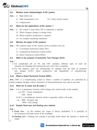 Q.6 Mention some disadvantages of NC system.
Ans. : i) High initial cost.
ii) High maintainance cost. iii) Costly control system.
iv) Uneployment.
Q.7 What are the applications of NC system ?
Ans. : i) NC system is used where 100 % inspection is required.
ii) Where frequent changes in design occur.
iii) Where repetitive production is required.
iv) For complex machining operations.
Q.8 Mention the types of NC systems.
Ans. : The common types of NC systems used in machine tools are
i) Coventional Numerical Control (NC)
ii) Computerized Numerical Control (CNC)
iii) Direct Numerical Control (DNC)
Q.9 What is the purpose of Automatic Tool Changer (ATC).
Ans. :
i) For complicated job on NC and CNC machines different types of tools are
required; for changing and resetting the tool, more time is required.
ii) For this purpose, tools can automatically be changed with the help of automatic
tool changer (ATC), hence productivity and repeatability of manufacturing
increases.
Q.10 What is Direct Numerical Control (DNC).
Ans. : DNC is a manufacturing system in which a number of machines are controlled by a
central computer through a direct connection of telecommunication lines and in real time.
Q.11 What are G codes and M codes ?
Ans. : i) G is a preparatory function which changes the control mode of the machine.
e.g. G01 - Linear interpolation
G04 - Dwell
ii) M is a miscellaneous function which is generally called as M codes.
e.g. - M00 - Program stop
M06 - Tool change.
Q.12 Explain fixed zero and floating zero method.
Ans. :
i) Fixed zero : In this method, the origin is always predefined. It is generally at
the lowermost left hand corner of the worktable.
ii) Floating zero : Floating zero concept is provided which allows the operator to define his
origin.
4 - 112 Computer Aided Design and Manufacturing
Fundamental of CNC and Part Programming
 