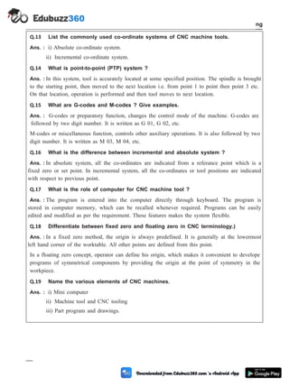 Q.13 List the commonly used co-ordinate systems of CNC machine tools.
Ans. : i) Absolute co-ordinate system.
ii) Incremental co-ordinate system.
Q.14 What is point-to-point (PTP) system ?
Ans. : In this system, tool is accurately located at some specified position. The spindle is brought
to the starting point, then moved to the next location i.e. from point 1 to point then point 3 etc.
On that location, operation is performed and then tool moves to next location.
Q.15 What are G-codes and M-codes ? Give examples.
Ans. : G-codes or preparatory function, changes the control mode of the machine. G-codes are
followed by two digit number. It is written as G 01, G 02, etc.
M-codes or miscellaneous function, controls other auxiliary operations. It is also followed by two
digit number. It is written as M 03, M 04, etc.
Q.16 What is the difference between incremental and absolute system ?
Ans. : In absolute system, all the co-ordinates are indicated from a referance point which is a
fixed zero or set point. In incremental system, all the co-ordinates or tool positions are indicated
with respect to previous point.
Q.17 What is the role of computer for CNC machine tool ?
Ans. : The program is entered into the computer directly through keyboard. The program is
stored in computer memory, which can be recalled whenever required. Programs can be easily
edited and modified as per the requirement. These features makes the system flexible.
Q.18 Differentiate between fixed zero and floating zero in CNC terminology.)
Ans. : In a fixed zero method, the origin is always predefined. It is generally at the lowermost
left hand corner of the worktable. All other points are defined from this point.
In a floating zero concept, operator can define his origin, which makes it convenient to develope
programs of symmetrical components by providing the origin at the point of symmetry in the
workpiece.
Q.19 Name the various elements of CNC machines.
Ans. : i) Mini computer
ii) Machine tool and CNC tooling
iii) Part program and drawings.
4 - 113 Computer Aided Design and Manufacturing
Fundamental of CNC and Part Programming
 