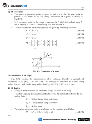 a) 2D Translation
· This moves a geometric entity in space in such a way that the new entity is
parallel at all points to the old entity. Translation of a point is shown in
Fig. 1.9.1.
· Let's consider a point on the object, represented by P which is translated along X
and Y axes by DX and DY respectively to a new position P '.
· The new coordinates after transformation are given by following equations.
P' = [x', y' ] …(1.9.1)
x' = [x+Dx] …(1.9.2)
y' = [y+Dy] …(1.9.3)
[P'] =
¢
¢
é
ë
ê
ù
û
ú
x
y
=
x x
y y
+
+
é
ë
ê
ù
û
ú
D
D
=
x
y
é
ë
ê
ù
û
ú +
D
D
x
y
é
ë
ê
ù
û
ú …(1.9.4)
2D Translation of an object
Fig. 1.9.2 explains the transformation of a rectangle. Consider a rectangle of
coordinates (1,1), (4,1), (1,5) and (4,5). The rectangle is translated by 3 units along
x-direction (Dx) and 3 units along y-direction (Dy). (See Fig. 1.9.2 on next page)
b) 2D Scaling
· Scaling is the transformation applied to change the scale of an entity.
· To achieve scaling, the original coordinates would be multiplied uniformly by the
scaling factors.
Sx = Scaling factor along x-direction
Sy = Scaling factor along y-direction
Ts = Scaling matrix
· The scaling operations could be explained by the equations stated below.
¢
P = [x', y' ]=[Sx ´ X, Sy ´ Y] …(1.9.5)
1 - 21 Computer Aided Design and Manufacturing
Introduction
P
P Z
Y
X
X
P'
X'
Y'
Z'
Y
Fig. 1.9.1 Translation of a point
 