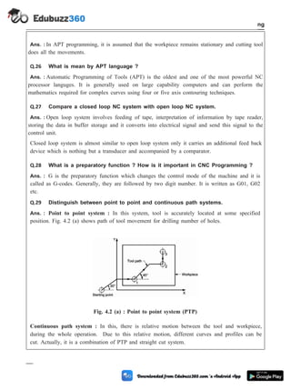 Ans. : In APT programming, it is assumed that the workpiece remains stationary and cutting tool
does all the movements.
Q.26 What is mean by APT language ?
Ans. : Automatic Programming of Tools (APT) is the oldest and one of the most powerful NC
processor languges. It is generally used on large capability computers and can perform the
mathematics required for complex curves using four or five axis contouring techniques.
Q.27 Compare a closed loop NC system with open loop NC system.
Ans. : Open loop system involves feeding of tape, interpretation of information by tape reader,
storing the data in buffer storage and it converts into electrical signal and send this signal to the
control unit.
Closed loop system is almost similar to open loop system only it carries an additional feed back
device which is nothing but a transducer and accompanied by a comparator.
Q.28 What is a preparatory function ? How is it important in CNC Programming ?
Ans. : G is the preparatory function which changes the control mode of the machine and it is
called as G-codes. Generally, they are followed by two digit number. It is written as G01, G02
etc.
Q.29 Distinguish between point to point and continuous path systems.
Ans. : Point to point system : In this system, tool is accurately located at some specified
position. Fig. 4.2 (a) shows path of tool movement for drilling number of holes.
Continuous path system : In this, there is relative motion between the tool and workpiece,
during the whole operation. Due to this relative motion, different curves and profiles can be
cut. Actually, it is a combination of PTP and straight cut system.
4 - 115 Computer Aided Design and Manufacturing
Fundamental of CNC and Part Programming
Fig. 4.2 (a) : Point to point system (PTP)
 