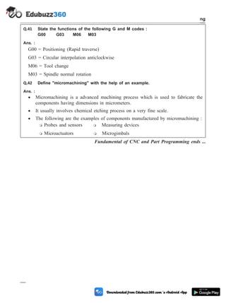 Q.41 State the functions of the following G and M codes :
G00 G03 M06 M03
Ans. :
G00 = Positioning (Rapid traverse)
G03 = Circular interpolation anticlockwise
M06 = Tool change
M03 = Spindle normal rotation
Q.42 Define "micromachining" with the help of an example.
Ans. :
· Micromachining is a advanced machining process which is used to fabricate the
components having dimensions in micrometers.
· It usually involves chemical etching process on a very fine scale.
· The following are the examples of components manufactured by micromachining :
m Probes and sensors m Measuring devices
m Microactuators m Microgimbals
Fundamental of CNC and Part Programming ends ...
4 - 118 Computer Aided Design and Manufacturing
Fundamental of CNC and Part Programming
 