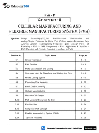 Syllabus : Group Technology(GT),Part Families–Parts Classification and
coding–Simple Problems in Opitz Part Coding system–Production flow
Analysis–Cellular Manufacturing–Composite part concept–Types of
Flexibility - FMS – FMS Components – FMS Application & Benefits –
FMS Planning and Control– Quantitative analysis in FMS.
Section No. Topic Name Page No.
5.1 Group Technology 5 - 3
5.2 Part Families 5 - 3
5.3 Parts Classification and Coding 5 - 5
5.4 Structures used for Classifying and Coding the Parts 5 - 5
5.5 OPTIZ Coding System 5 - 6
5.6 Production Flow Analysis 5 - 10
5.7 Rank Order Clustering 5 - 13
5.8 Cellular Manufacturing 5 - 19
5.9 Machine Cell Design 5 - 20
5.10 Part Movement between the Cell 5 - 23
5.11 Key Machine 5 - 24
5.12 Composite Part Concept 5 - 24
5.13 Flexible Manufacturing System (FMS) 5 - 25
5.14 Types of Flexibility 5 - 26
5 - 1 Computer Aided Design and Manufacturing
Chapter - 5
Cellular Manufacturing and
Flexible Manufacturing system (fms)
Unit - V
 