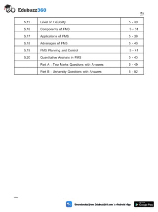 5.15 Level of Flexibility 5 - 30
5.16 Components of FMS 5 - 31
5.17 Applications of FMS 5 - 39
5.18 Advanages of FMS 5 - 40
5.19 FMS Planning and Control 5 - 41
5.20 Quantitative Analysis in FMS 5 - 43
Part A : Two Marks Questions with Answers 5 - 49
Part B : University Questions with Answers 5 - 52
5 - 2 Computer Aided Design and Manufacturing
Cellular Manufacturing and Flexible Manufacturing System (FMS)
 