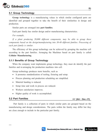 5.1 Group Technology
Group technology is a manufacturing values in which similar configured parts are
identified and grouped together to take the benefit of their similarities in design and
production.
Similar parts are arranged into part families.
Each part family has similar design and/or manufacturing characteristics.
For example,
If a plant producing 20,000 different components, may be able to group these
components based on the design/manufacturing into 30-40 different families. Processing of
each part family is similar.
The efficiency of this group technology can be achieved by grouping the machine cell
according to the part families. Arranging the Machines based on part family is called
Cellular Manufacturing.
5.1.1 Benefits of Group Technology
When the company want implements group technology, they must do identify the part
families and re-arranging the production machines into cell.
Group technology produces more benefits, such as
· It promotes standardization of tooling, fixturing and setup.
· Process planning and production scheduling are simplified.
· Material handing is reduced.
· Setup time and work in process are reduced.
· Workers satisfaction improves.
· Higher quality of work is accomplished.
5.2 Part Families + [AU : Dec.-17]
Part family is a collection of parts in which similar parts are grouped based on the
manufacturing and design considerations. The parts within the family may differ but they
are close enough to include in the particular part family.
5 - 3 Computer Aided Design and Manufacturing
Cellular Manufacturing and Flexible Manufacturing System (FMS)
 