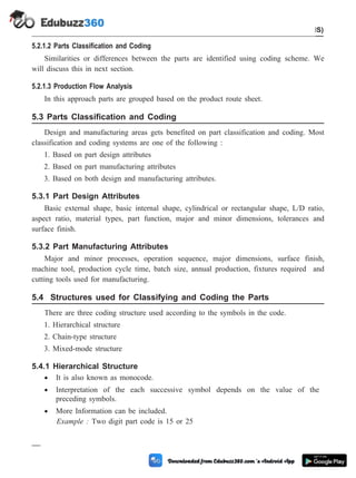 5.2.1.2 Parts Classification and Coding
Similarities or differences between the parts are identified using coding scheme. We
will discuss this in next section.
5.2.1.3 Production Flow Analysis
In this approach parts are grouped based on the product route sheet.
5.3 Parts Classification and Coding
Design and manufacturing areas gets benefited on part classification and coding. Most
classification and coding systems are one of the following :
1. Based on part design attributes
2. Based on part manufacturing attributes
3. Based on both design and manufacturing attributes.
5.3.1 Part Design Attributes
Basic external shape, basic internal shape, cylindrical or rectangular shape, L/D ratio,
aspect ratio, material types, part function, major and minor dimensions, tolerances and
surface finish.
5.3.2 Part Manufacturing Attributes
Major and minor processes, operation sequence, major dimensions, surface finish,
machine tool, production cycle time, batch size, annual production, fixtures required and
cutting tools used for manufacturing.
5.4 Structures used for Classifying and Coding the Parts
There are three coding structure used according to the symbols in the code.
1. Hierarchical structure
2. Chain-type structure
3. Mixed-mode structure
5.4.1 Hierarchical Structure
· It is also known as monocode.
· Interpretation of the each successive symbol depends on the value of the
preceding symbols.
· More Information can be included.
Example : Two digit part code is 15 or 25
5 - 5 Computer Aided Design and Manufacturing
Cellular Manufacturing and Flexible Manufacturing System (FMS)
 