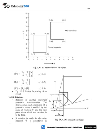 [ ¢
P ] =
S 0
0 S
x
y
x
y
é
ë
ê
ù
û
ú
é
ë
ê
ù
û
ú …(1.9.6)
[Ts] =
S 0
0 S
x
y
é
ë
ê
ù
û
ú …(1.9.7)
[ ¢
P ] = [Ts] × [P] …(1.9.8)
· Fig. 1.9.3 depicts the scaling of an
object.
c) 2D Rotation
· Rotation is another important
geometric transformation. The
final position and orientation of a
geometric entity is decided by the
angle of rotation (q) and the base
point about which the rotation, is
to be done.
· If rotation is made in clockwise
direction 'q' is considered as
1 - 22 Computer Aided Design and Manufacturing
Introduction
0 1 2 3 4 5 6 7 8 9 10
X
(1, 1) (4, 1)
(1, 5) (4, 5)
(5, 4) (8, 4)
(5, 8) (8, 8)
Y
0
1
2
3
4
5
6
7
8
9
10
Original rectangle
After translation
Fig. 1.9.2 2D Translation of an object
X
SX
SY
Y
P
P'
Y
X
Fig. 1.9.3 2D Scaling of an object
 