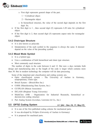 m First digit represents general shape of the part.
1 = Cylindrical object
2 = Rectangular object
m In hierarchical structure, the value of the second digit depends on the first
digit. So,
· If the first digit is 1 , then second digit (5) represents L/D ratio for cylindrical
object.
· If the first digit is 2, then second digit (5) represents aspect ratio for rectangular
object.
5.4.2 Chain-type Structure
· It is also known as polycode.
· Interpretation of the each symbol in the sequence is always the same. It doesnot
depend on the value of the preceding symbol.
5.4.3 Mixed Mode Symbol
· It is a hybrid type.
· Uses a combination of both hierarchical and chain type structure.
· Most commonly used structure.
The number of digits in the code between 6 and 12. But now a days includes both
design and manufacturing data so the length of the code is larger which contains more
than 30. But in modern technology the computer will do data processing.
Some of the important part classification and coding systems are,
· Opitz classification system - The University of Aachen in Germany,
nonproprietary, Chain type.
· Brisch System - (Brisch-Birn Inc.)
· CODE (Manufacturing Data System, Inc.)
· CUTPLAN (Metcut Associates)
· DCLASS (Brigham Young University)
· MultiClass (OIR : Organization for Industrial Research), hierarchical or
decision-tree coding structure
· Part Analog System (Lovelace, Lawrence & Co., Inc.)
5.5 OPTIZ Coding System + [AU : Dec.-16, 17, May-17]
· It is one of the first published coding scheme for mechanical parts.
· It was developed by H.Optiz (University of Aachen in Germany)
· It is proposed for machined parts.
5 - 6 Computer Aided Design and Manufacturing
Cellular Manufacturing and Flexible Manufacturing System (FMS)
 