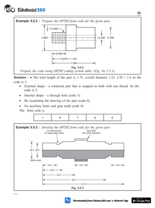 Example 5.5.2 : Prepare the OPTIZ form code for the given part.
Prepare the code using OPTIZ coding system table. (Fig. No 5.5.1)
Solution : · The total length of the part is 1.75, overall diameter 1.25, L/D = 1.4 so the
code is 1.
· External shape - a rotational part that is stepped on both with one thread. So the
code is 5.
· Internal shape - a through hole (code 1)
· By examining the drawing of the part (code 0)
· No auxiliary holes and gear teeth (code 0)
The form code is
1 5 1 0 0
Example 5.5.3 : Develop the OPTIZ form code for the given part.
5 - 9 Computer Aided Design and Manufacturing
Cellular Manufacturing and Flexible Manufacturing System (FMS)
1.000
0.500
0.875
1.500
0.250 0.750
1
2
13 UNC
Fig. 5.5.2
26.0 20.0
(Both ends)
19.5
26.6
42.0
95.0
121.0
19.5 19.5
3.0 wide groove
2.0 deep (both ends)
Spur gear
36.0 pitch diameter
Fig. 5.5.3
 