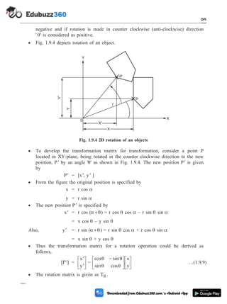 negative and if rotation is made in counter clockwise (anti-clockwise) direction
' q' is considered as positive.
· Fig. 1.9.4 depicts rotation of an object.
· To develop the transformation matrix for transformation, consider a point P
located in XY-plane, being rotated in the counter clockwise direction to the new
position, ¢
P by an angle 'q' as shown in Fig. 1.9.4. The new position ¢
P is given
by
¢
P = [ ¢
x , ¢
y ]
· From the figure the original position is specified by
x = r cos a
y = r sin a
· The new position ¢
P is specified by
¢
x = r cos ( +
a q) = r cos q cos a – r sin q sin a
= x cos q – y sin q
Also, ¢
y = r sin ( +
a q) = r sin q cos a + r cos q sin a
= x sin q + y cos q
· Thus the transformation matrix for a rotation operation could be derived as
follows,
[P ]
¢ =
¢
¢
é
ë
ê
ù
û
ú
x
y
=
cos sin
sin cos
x
y
q q
q q
-
é
ë
ê
ù
û
ú
é
ë
ê
ù
û
ú …(1.9.9)
· The rotation matrix is given as TR .
1 - 23 Computer Aided Design and Manufacturing
Introduction
X'
X
P'
r
P
X
Y
Y'
Y
0
Fig. 1.9.4 2D rotation of an objects
 