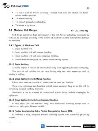 · To reduce work-in process inventory - smaller batch sizes and shorter lead times
reduce work-in process.
· To improve quality.
· To simplify production scheduling.
· To reduce setup times.
5.9 Machine Cell Design + [AU : Dec.-18]
Cell design determines high performance of the cell. Group technology manufacturing
cells can be classified according to the number of machines and the material flow between
the machines.
5.9.1 Types of Machine Cell
1. Single machine cell.
2. Group machine cell with manual handling.
3. Group machine cell with semi-integrated handling.
4. Flexible manufacturing cell or flexible manufacturing system.
5.9.1.1 Single Machines
As name implies it consists of one machine along with supporting fixtures and tooling.
This type of cell suitable for the parts having only one basic operations such as
turning or milling.
5.9.1.2 Group Machine Cell with Manual Handling
It have more than one machine to produce one or more part families.
There is no automated part handling instead human operators have to run the cell for
performing material handling functions.
Sometimes it can be achieved in conventional process layout without rearranging the
equipment.
5.9.1.3 Group Machine Cell with Semi-integrated Handling
It have more than one machine along with mechanized handling system such as
conveyor to move parts between the cell.
5.9.1.4 Flexible Manufacturing Cell or Flexible Manufacturing System (FMS)
It combines a fully integrated material handling system with automated processing
stations.
5 - 20 Computer Aided Design and Manufacturing
Cellular Manufacturing and Flexible Manufacturing System (FMS)
 