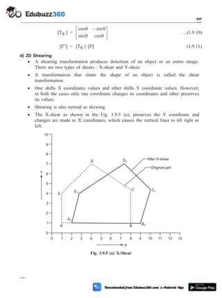 [TR ] =
cos sin
sin cos
q q
q q
-
é
ë
ê
ù
û
ú …(1.9.10)
[P ]
¢ = [T [P]
R ]× (1.9.11)
d) 2D Shearing
· A shearing transformation produces distortion of an object or an entire image.
There are two types of shears : X-shear and Y-shear.
· A transformation that slants the shape of an object is called the shear
transformation.
· One shifts X coordinates values and other shifts Y coordinate values. However;
in both the cases only one coordinate changes its coordinates and other preserves
its values.
· Shearing is also termed as skewing.
· The X-shear as shown in the Fig. 1.9.5 (a), preserves the Y coordinate and
changes are made to X coordinates, which causes the vertical lines to tilt right or
left.
1 - 24 Computer Aided Design and Manufacturing
Introduction
11 12 13
After X-shear
Original part
D1
A1
B1
A B
E1
C1
C
D
0 1 2 3 4 5 6 7 8 9 10
X
Y
0
1
2
3
4
5
6
7
8
9
10
E
Fig. 1.9.5 (a) X-Shear
 