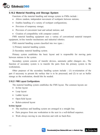 5.16.2 Material Handling and Storage System
Functions of the material handling and storage system in FMSs include :
· Allows random, independent movement of workparts between stations;
· Enables handling of a variety of workpart configurations;
· Provision of temporary storage;
· Provision of convenient load and unload stations; and
· Creation of compatibility with computer control.
FMS material handling equipment uses a variety of conventional material transport
equipment, in-line transfer mechanisms and industrial robotics.
FMS material handling system classified into two types :
1) Primary material handling system.
2) Secondary material handling system.
Primary system establishes the basic layout and is responsible for moving parts
between stations in the system.
Secondary system consists of transfer devices, automatic pallet changers etc., The
function of secondary system is to transfer the parts from the primary system to the
workstations.
Other purposes of the secondary handling system include : (1) re-orientation of the
part if necessary to present the surface that is to be processed; and (2) to act as buffer
storage as the workstation, should this be needed.
5.16.2.1 FMS Layout Configurations
The material handling system establishes the FMS layout. The common layouts are
· In-line layout
· Loop layout
· Ladder layout
· Open-field layout
· Robot-centered layout
In-line layout
· The machines and handling system are arranged in a straight line.
· Parts progress from one workstation to the next in a well-defined sequence.
· Work always moving in one direction and with no back-flow.
5 - 33 Computer Aided Design and Manufacturing
Cellular Manufacturing and Flexible Manufacturing System (FMS)
 