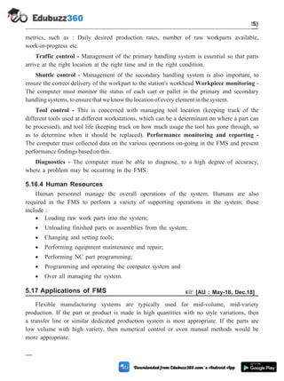 metrics, such as : Daily desired production rates, number of raw workparts available,
work-in-progress etc.
Traffic control - Management of the primary handling system is essential so that parts
arrive at the right location at the right time and in the right condition.
Shuttle control - Management of the secondary handling system is also important, to
ensure the correct delivery of the workpart to the station's workhead Workpiece monitoring -
The computer must monitor the status of each cart or pallet in the primary and secondary
handling systems, to ensure that we know the location of every element in the system.
Tool control - This is concerned with managing tool location (keeping track of the
different tools used at different workstations, which can be a determinant on where a part can
be processed), and tool life (keeping track on how much usage the tool has gone through, so
as to determine when it should be replaced). Performance monitoring and reporting -
The computer must collected data on the various operations on-going in the FMS and present
performance findings based on this.
Diagnostics - The computer must be able to diagnose, to a high degree of accuracy,
where a problem may be occurring in the FMS.
5.16.4 Human Resources
Human personnel manage the overall operations of the system. Humans are also
required in the FMS to perform a variety of supporting operations in the system; these
include :
· Loading raw work parts into the system;
· Unloading finished parts or assemblies from the system;
· Changing and setting tools;
· Performing equipment maintenance and repair;
· Performing NC part programming;
· Programming and operating the computer system and
· Over all managing the system.
5.17 Applications of FMS + [AU : May-18, Dec.18]
Flexible manufacturing systems are typically used for mid-volume, mid-variety
production. If the part or product is made in high quantities with no style variations, then
a transfer line or similar dedicated production system is most appropriate. If the parts are
low volume with high variety, then numerical control or even manual methods would be
more appropriate.
5 - 39 Computer Aided Design and Manufacturing
Cellular Manufacturing and Flexible Manufacturing System (FMS)
 