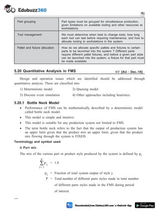 Part grouping Part types must be grouped for simultaneous production,
given limitations on available tooling and other resources at
workstations.
Tool management We must determine when best to change tools, how long
each tool can last before requiring maintenance, and how to
allocate tooling to workstations in the system.
Pallet and fixture allocation How do we allocate specific pallets and fixtures to certain
parts to be launched into the system ? Different parts
require different pallet fixtures, and before a given part style
can be launched into the system, a fixture for that part must
be made available.
5.20 Quantitative Analysis in FMS + [AU : Dec.-18]
Design and operation issues which are identified should be addressed through
quantitative analysis. These are classified into
1) Deterministic model 2) Queuing model
3) Discrete event simulation 4) Other approaches including heuristics.
5.20.1 Bottle Neck Model
· Performance of FMS can be mathematically described by a deterministic model
called bottle neck model.
· This model is simple and intuitive.
· This model is suitable for any production system not limited to FMS.
· The term bottle neck refers to the fact that the output of production system has
an upper limit given that the product mix an upper limit, given that the product
mix flowing through the system is FIXED.
Terminology and symbol used
i) Part mix
The mix of the various part or product style produced by the system is defined by pj.
pj
j 1
p
=
å = 1.0
pj = Fraction of total system output of style j.
P = Total number of different parts styles made in total number
of different parts styles made in the FMS during period
of interest
5 - 43 Computer Aided Design and Manufacturing
Cellular Manufacturing and Flexible Manufacturing System (FMS)
 