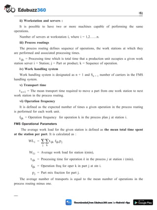 ii) Workstation and servers :
It is possible to have two or more machines capable of performing the same
operations.
Number of servers at workstation i, where i = 1,2……n.
iii) Process routings
The process routing defines sequence of operations, the work stations at which they
are performed and associated processing times.
t ijk = Processing time which is total time that a production unit occupies a given work
station server i = Station; j = Part or product; k = Sequence of operation.
iv) Work handling system
Work handling system is designated as n + 1 and Sn + 1 number of carriers in the FMS
handling system.
v) Transport time
t n 1
+ = The mean transport time required to move a part from one work station to next
work station in the process routing.
vi) Operation frequency
It is defined as the expected number of times a given operation in the process routing
is performed for each work unit.
fijk = Operation frequency for operation k in the process plan j at station i.
FMS Operational Parameters
The average work load for the given station is defined as the mean total time spent
at the station per part. It is calculated as :
WLi = t f p
ijk ijk j
k
j
å
å
WLi = Average work load for station i(min),
t ijk = Processing time for operation k in the process j at station i (min),
fijk = Operation freq for oper k in part j at stn i.
pj = Part mix fraction for part j.
The average number of transports is equal to the mean number of operations in the
process routing minus one.
5 - 44 Computer Aided Design and Manufacturing
Cellular Manufacturing and Flexible Manufacturing System (FMS)
 