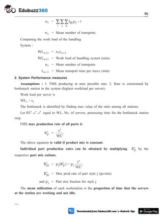 nt = f p
ijk j
k
j
-
å
å
å 1
i
nt = Mean number of transports.
Computing the work load of the handling
System :
WLn 1
+ = n t
t n 1
+
WLn 1
+ = Work load of handling system (min),
nt = Mean number of transports
t n+ 1 = Mean transport time per move (min)
2. System Performance measures
Assumptions : 1. FMS producing at max possible rate; 2. Rate is constrained by
bottleneck station in the system (highest workload per server).
Work load per server is
WLi / si
The bottleneck is identified by finding max value of the ratio among all stations.
Let WL s t
* * *
, , equal to WL, No. of servers, processing time for the bottleneck station
resp.
FMS max production rate of all parts is
Rp
* =
s
WL
*
*
The above equation is valid if product mix is constant.
Individual part production rates can be obtained by multiplying Rp
* by the
respective part mix rations.
Rpj
* = p (R )
j p
* = p
s
WL
j
*
*
Rpj
* = Max prod rate of part style j (pc/min)
and pj = Part mix fraction for style j
The mean utilization of each workstation is the proportion of time that the servers
at the station are working and not idle.
5 - 45 Computer Aided Design and Manufacturing
Cellular Manufacturing and Flexible Manufacturing System (FMS)
 