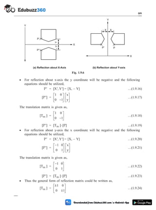 · For reflection about x-axis the y coordinate will be negative and the following
equations should be utilized,
¢
P = [X , Y ]
¢ ¢ = [X, – Y] …(1.9.16)
[P ]
¢ =
1 0
0 1
-
é
ë
ê
ù
û
ú
é
ë
ê
ù
û
ú
x
y
…(1.9.17)
The translation matrix is given as,
[T ]
m =
1 0
0 1
-
é
ë
ê
ù
û
ú …(1.9.18)
[P ]
¢ = [T ] [P]
m × …(1.9.19)
· For reflection about y-axis the x coordinate will be negative and the following
equations should be utilized,
¢
P = [X , Y ]
¢ ¢ = [X, – Y] …(1.9.20)
[P ]
¢ =
-
é
ë
ê
ù
û
ú
é
ë
ê
ù
û
ú
1 0
0 1
x
y
…(1.9.21)
The translation matrix is given as,
[T ]
m =
-
é
ë
ê
ù
û
ú
1 0
0 1
…(1.9.22)
[P ]
¢ = [T ] [P]
m × …(1.9.23)
· Thus the general form of reflection matrix could be written as,
[T ]
m =
±
±
é
ë
ê
ù
û
ú
1 0
0 1
…(1.9.24)
1 - 26 Computer Aided Design and Manufacturing
Introduction
(a) Reflection about X-Axis
P
Y
X
Y
–
Y
P'
– X X
Y
X
P
P'
(b) Reflection about Y-axis
Fig. 1.9.6
 