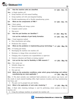 Q.5 How the machine cells are classified. + (AU : Dec. 17)
Ans. : · Single machine cell
· Group machine cell with manual handling
· Group machine cell with semi-integrated handing
· Flexible manufacturing cell or flexible manufacturing system.
Q.6 What are the components of FMS ? + (AU : Dec. 17)
Ans. : Work stations
· Material handling and storage system
· Computer control system
· Man power
Q.7 How the part families are identified ? + (AU : May 16)
List out the methods of part family formation. + (AU : Dec. 18)
Ans. : Visual inspection method
· Parts classification and coding
· Production flow analysis
Q.8 What are the problems in implementing group technology ? + (AU : May 16)
Ans. : · Creating part family.
· Rearranging the machines into machine cell.
· Resistance to change (from conventional to new).
· Changing roles of operators new responsibilities to supervisor.
· Extensive education and Hands on training required.
Q.9 List out the four test for flexibility in FMS research ? + (AU : May 16)
Ans. : Part variety test
· Schedule change test
· Error recovery test
· New part test
Q.10 What are the production conditions under which group technology and cellular
manufacturing are most applicable ? + (AU : May 18)
Ans. : · The plant currently uses traditional batch production and a process type layout, and
this results in much material handling effort, high in-process inventory and long manufacturing
lead times; and
· The parts can be grouped into part families.
Q.11 What is the application of rank order clustering ? + (AU : May 18)
Ans. : · Rank order clustering technique is used for performing cluster analysis to form a
machine cell.
· Using this technique machines are grouped into machine cell.
5 - 50 Computer Aided Design and Manufacturing
Cellular Manufacturing and Flexible Manufacturing System (FMS)
 