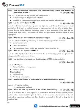 Q.12 What are the three capabilities that a manufacturing system must possess in
order to be flexible ? + (AU : May 18)
Ans. : · Can machine can run different part configurations ?
· It allows changes in the production schedule.
· It capable of continuing to operate event though one machine is break down.
Q.13 List the applications of FMS. + (AU : May 18)
Ans. : · Flexible manufacturing systems are typically used for mid-volume, mid-variety
production. If the part or product is made in high quantities with no style variations, then a
transfer line or similar dedicated production system is most appropriate. If the parts are low
volume with high variety, then numerical control or even manual methods would be more
appropriate
Q.14 What are the applications of group technology ? + (AU : Dec. 18)
Ans. : · Informal scheduling and routing of similar parts through selected machines.
· Virtual machine cells
· Formal machine cells
· Process planning, family tooling and numerical control programs etc.,
Q.15 What are the objective of FMS ? + (AU : Dec. 18)
Ans. : · The objective of FMS is to automate the manufacturing system and produce the
component within a short span of time.
Q.16 List any two advantages and disadvantages of FMS implementation.
+ (AU : Dec. 18)
Ans. : Advantages
· Reduced lead time of components
· Improved quality
Disadvantages
· Investment cost
· Part family considerations
Q.17 Mention the factors to be considered in selection of coding system.
+ (AU : May 19)
Ans. : 1. Designing attributes
2. Manufacturing attributes
Q.18 Define the term key machine in the cellular manufacturing. + (AU : May 19)
Ans. : A machine that is more expensive to operate than the other machines or that performs
certain critical operations in the plant is referred as key machine. Other machines in the cell
referred as supporting machines and they should be organized in the cell to keep the key
machine busy.
5 - 51 Computer Aided Design and Manufacturing
Cellular Manufacturing and Flexible Manufacturing System (FMS)
 